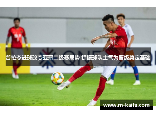 普拉杰进球改变亚冠二级赛局势 提振球队士气为晋级奠定基础