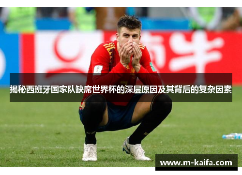 揭秘西班牙国家队缺席世界杯的深层原因及其背后的复杂因素